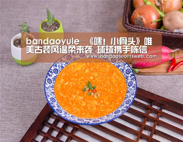 bandaoyule-《嘿!小骨头》唯美古装风温柔来袭 球球携手陈信喆上演甜蜜虐恋(图2) 半岛娱乐app