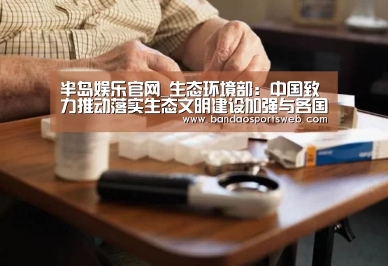 半岛娱乐官网_生态环境部：中国致力推动落实生态文明建设加强与各国环保合作(图2)